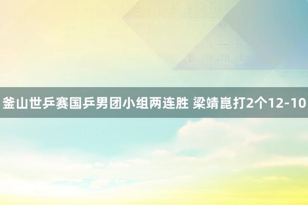 釜山世乒赛国乒男团小组两连胜 梁靖崑打2个12-10