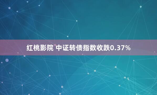 红桃影院 中证转债指数收跌0.37%